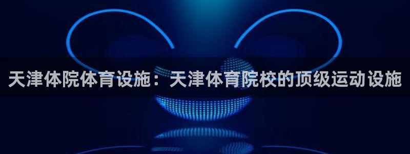 意昂平台体育：天津体院体育设施：天津体育院校的顶级运